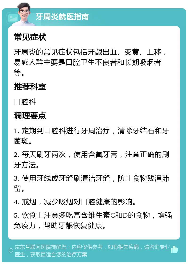 牙周炎就医指南 常见症状 牙周炎的常见症状包括牙龈出血、变黄、上移，易感人群主要是口腔卫生不良者和长期吸烟者等。 推荐科室 口腔科 调理要点 1. 定期到口腔科进行牙周治疗，清除牙结石和牙菌斑。 2. 每天刷牙两次，使用含氟牙膏，注意正确的刷牙方法。 3. 使用牙线或牙缝刷清洁牙缝，防止食物残渣滞留。 4. 戒烟，减少吸烟对口腔健康的影响。 5. 饮食上注意多吃富含维生素C和D的食物，增强免疫力，帮助牙龈恢复健康。