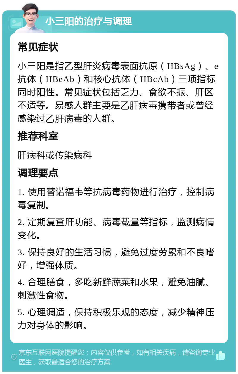 小三阳的治疗与调理 常见症状 小三阳是指乙型肝炎病毒表面抗原（HBsAg）、e抗体（HBeAb）和核心抗体（HBcAb）三项指标同时阳性。常见症状包括乏力、食欲不振、肝区不适等。易感人群主要是乙肝病毒携带者或曾经感染过乙肝病毒的人群。 推荐科室 肝病科或传染病科 调理要点 1. 使用替诺福韦等抗病毒药物进行治疗，控制病毒复制。 2. 定期复查肝功能、病毒载量等指标，监测病情变化。 3. 保持良好的生活习惯，避免过度劳累和不良嗜好，增强体质。 4. 合理膳食，多吃新鲜蔬菜和水果，避免油腻、刺激性食物。 5. 心理调适，保持积极乐观的态度，减少精神压力对身体的影响。