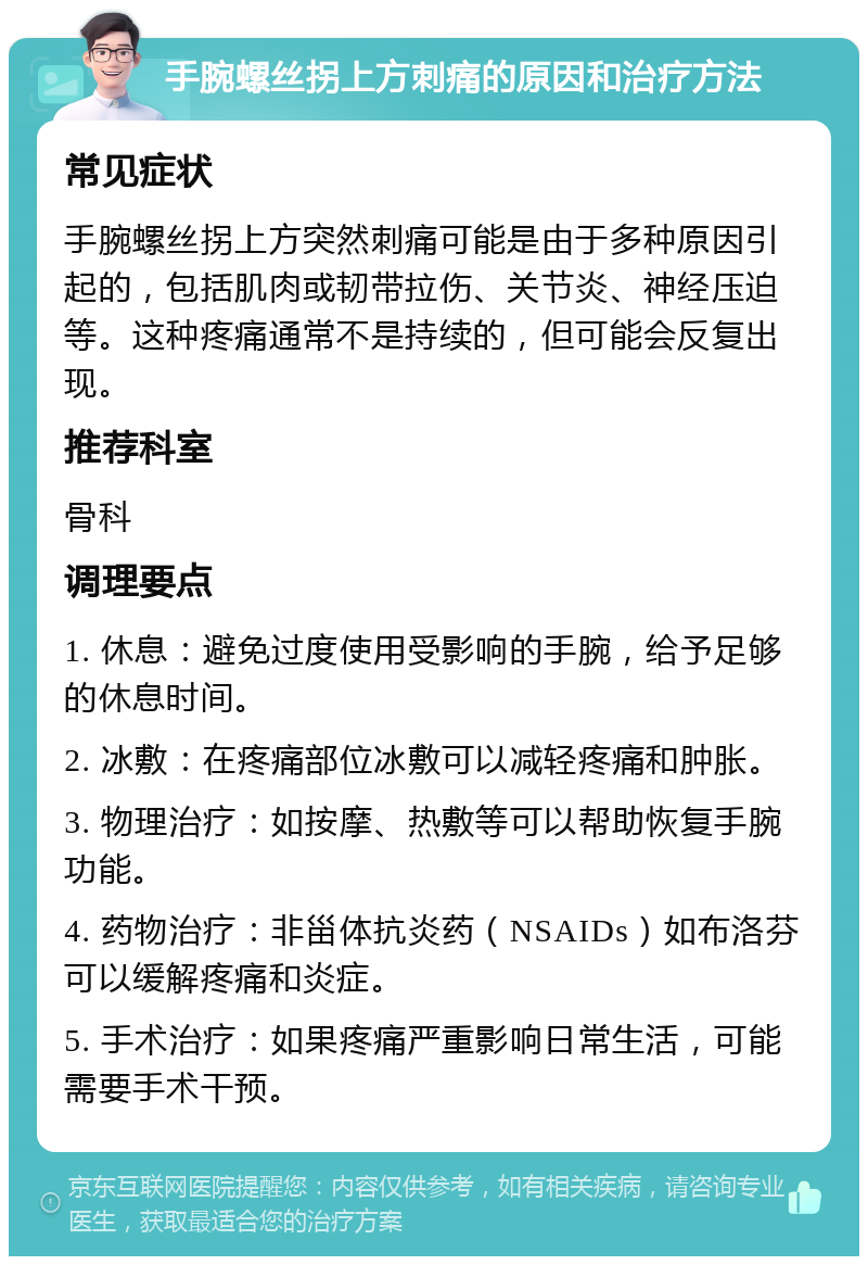 手腕螺丝拐上方刺痛的原因和治疗方法 常见症状 手腕螺丝拐上方突然刺痛可能是由于多种原因引起的，包括肌肉或韧带拉伤、关节炎、神经压迫等。这种疼痛通常不是持续的，但可能会反复出现。 推荐科室 骨科 调理要点 1. 休息：避免过度使用受影响的手腕，给予足够的休息时间。 2. 冰敷：在疼痛部位冰敷可以减轻疼痛和肿胀。 3. 物理治疗：如按摩、热敷等可以帮助恢复手腕功能。 4. 药物治疗：非甾体抗炎药（NSAIDs）如布洛芬可以缓解疼痛和炎症。 5. 手术治疗：如果疼痛严重影响日常生活，可能需要手术干预。