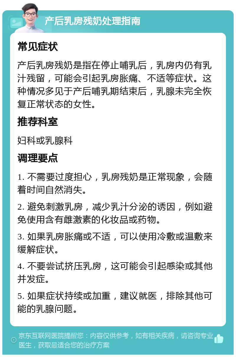 产后乳房残奶处理指南 常见症状 产后乳房残奶是指在停止哺乳后，乳房内仍有乳汁残留，可能会引起乳房胀痛、不适等症状。这种情况多见于产后哺乳期结束后，乳腺未完全恢复正常状态的女性。 推荐科室 妇科或乳腺科 调理要点 1. 不需要过度担心，乳房残奶是正常现象，会随着时间自然消失。 2. 避免刺激乳房，减少乳汁分泌的诱因，例如避免使用含有雌激素的化妆品或药物。 3. 如果乳房胀痛或不适，可以使用冷敷或温敷来缓解症状。 4. 不要尝试挤压乳房，这可能会引起感染或其他并发症。 5. 如果症状持续或加重，建议就医，排除其他可能的乳腺问题。