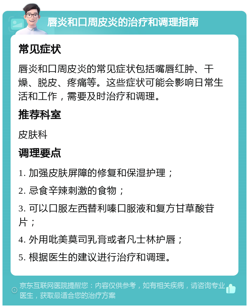 唇炎和口周皮炎的治疗和调理指南 常见症状 唇炎和口周皮炎的常见症状包括嘴唇红肿、干燥、脱皮、疼痛等。这些症状可能会影响日常生活和工作，需要及时治疗和调理。 推荐科室 皮肤科 调理要点 1. 加强皮肤屏障的修复和保湿护理； 2. 忌食辛辣刺激的食物； 3. 可以口服左西替利嗪口服液和复方甘草酸苷片； 4. 外用吡美莫司乳膏或者凡士林护唇； 5. 根据医生的建议进行治疗和调理。