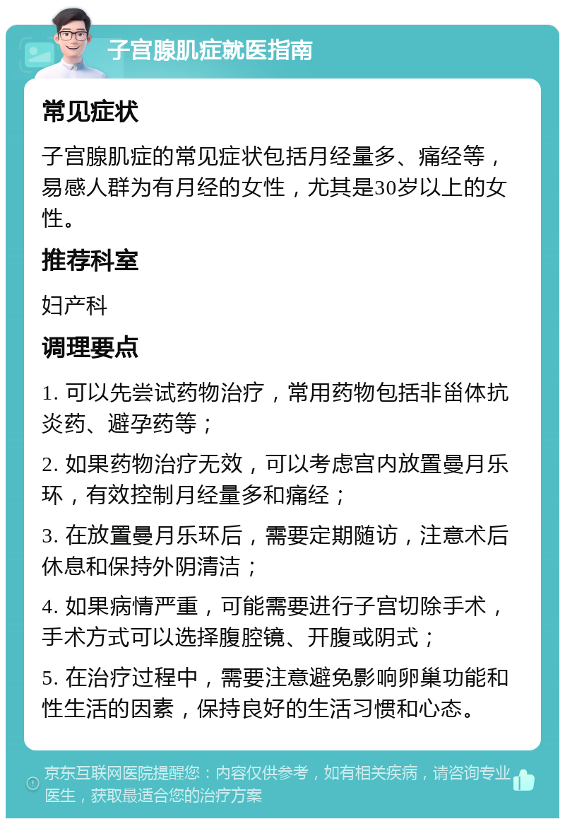 子宫腺肌症就医指南 常见症状 子宫腺肌症的常见症状包括月经量多、痛经等，易感人群为有月经的女性，尤其是30岁以上的女性。 推荐科室 妇产科 调理要点 1. 可以先尝试药物治疗，常用药物包括非甾体抗炎药、避孕药等； 2. 如果药物治疗无效，可以考虑宫内放置曼月乐环，有效控制月经量多和痛经； 3. 在放置曼月乐环后，需要定期随访，注意术后休息和保持外阴清洁； 4. 如果病情严重，可能需要进行子宫切除手术，手术方式可以选择腹腔镜、开腹或阴式； 5. 在治疗过程中，需要注意避免影响卵巢功能和性生活的因素，保持良好的生活习惯和心态。