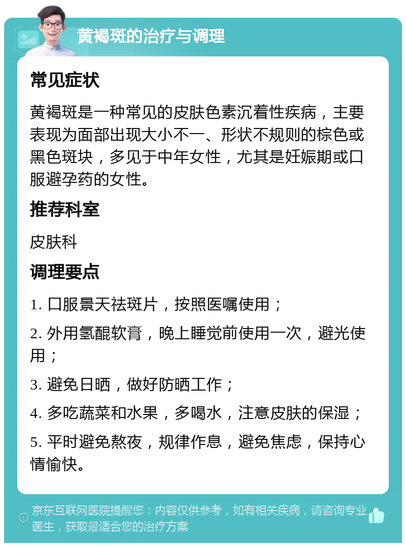 黄褐斑的治疗与调理 常见症状 黄褐斑是一种常见的皮肤色素沉着性疾病，主要表现为面部出现大小不一、形状不规则的棕色或黑色斑块，多见于中年女性，尤其是妊娠期或口服避孕药的女性。 推荐科室 皮肤科 调理要点 1. 口服景天祛斑片，按照医嘱使用； 2. 外用氢醌软膏，晚上睡觉前使用一次，避光使用； 3. 避免日晒，做好防晒工作； 4. 多吃蔬菜和水果，多喝水，注意皮肤的保湿； 5. 平时避免熬夜，规律作息，避免焦虑，保持心情愉快。