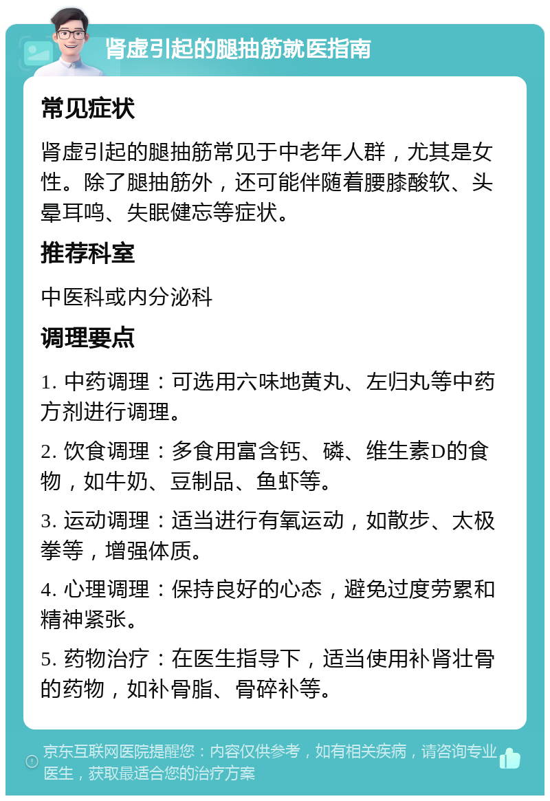 肾虚引起的腿抽筋就医指南 常见症状 肾虚引起的腿抽筋常见于中老年人群，尤其是女性。除了腿抽筋外，还可能伴随着腰膝酸软、头晕耳鸣、失眠健忘等症状。 推荐科室 中医科或内分泌科 调理要点 1. 中药调理：可选用六味地黄丸、左归丸等中药方剂进行调理。 2. 饮食调理：多食用富含钙、磷、维生素D的食物，如牛奶、豆制品、鱼虾等。 3. 运动调理：适当进行有氧运动，如散步、太极拳等，增强体质。 4. 心理调理：保持良好的心态，避免过度劳累和精神紧张。 5. 药物治疗：在医生指导下，适当使用补肾壮骨的药物，如补骨脂、骨碎补等。