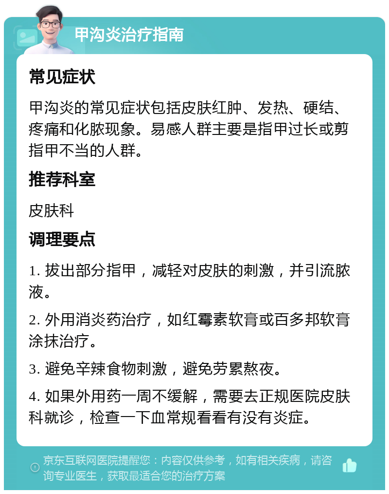 甲沟炎治疗指南 常见症状 甲沟炎的常见症状包括皮肤红肿、发热、硬结、疼痛和化脓现象。易感人群主要是指甲过长或剪指甲不当的人群。 推荐科室 皮肤科 调理要点 1. 拔出部分指甲，减轻对皮肤的刺激，并引流脓液。 2. 外用消炎药治疗，如红霉素软膏或百多邦软膏涂抹治疗。 3. 避免辛辣食物刺激，避免劳累熬夜。 4. 如果外用药一周不缓解，需要去正规医院皮肤科就诊，检查一下血常规看看有没有炎症。