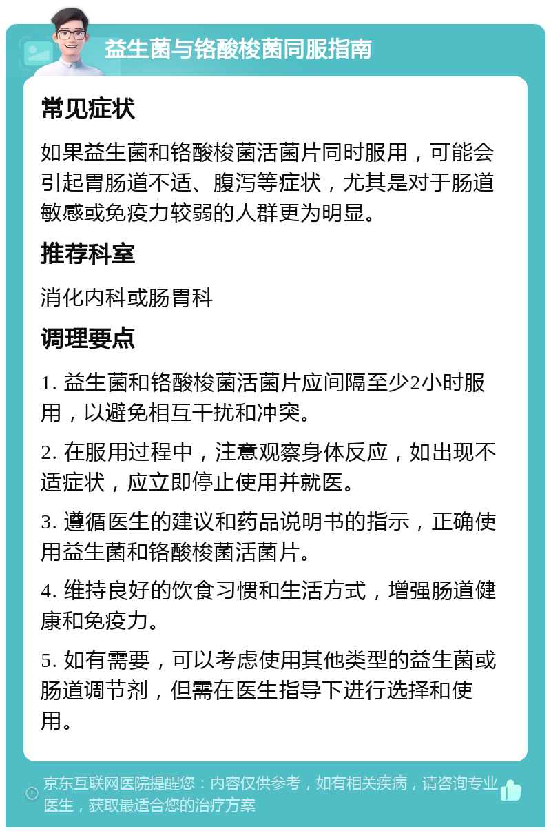 益生菌与铬酸梭菌同服指南 常见症状 如果益生菌和铬酸梭菌活菌片同时服用，可能会引起胃肠道不适、腹泻等症状，尤其是对于肠道敏感或免疫力较弱的人群更为明显。 推荐科室 消化内科或肠胃科 调理要点 1. 益生菌和铬酸梭菌活菌片应间隔至少2小时服用，以避免相互干扰和冲突。 2. 在服用过程中，注意观察身体反应，如出现不适症状，应立即停止使用并就医。 3. 遵循医生的建议和药品说明书的指示，正确使用益生菌和铬酸梭菌活菌片。 4. 维持良好的饮食习惯和生活方式，增强肠道健康和免疫力。 5. 如有需要，可以考虑使用其他类型的益生菌或肠道调节剂，但需在医生指导下进行选择和使用。