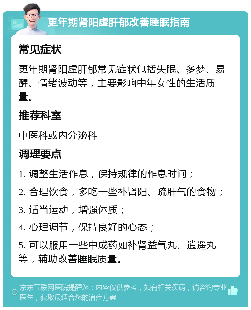 更年期肾阳虚肝郁改善睡眠指南 常见症状 更年期肾阳虚肝郁常见症状包括失眠、多梦、易醒、情绪波动等，主要影响中年女性的生活质量。 推荐科室 中医科或内分泌科 调理要点 1. 调整生活作息，保持规律的作息时间； 2. 合理饮食，多吃一些补肾阳、疏肝气的食物； 3. 适当运动，增强体质； 4. 心理调节，保持良好的心态； 5. 可以服用一些中成药如补肾益气丸、逍遥丸等，辅助改善睡眠质量。