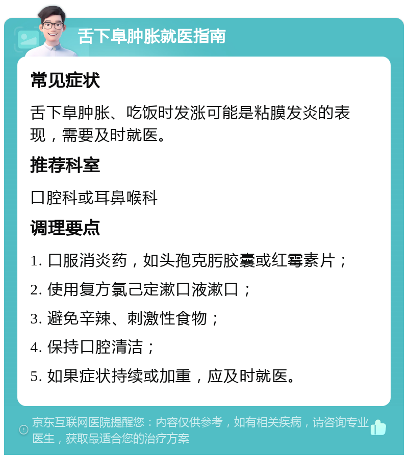 舌下阜肿胀就医指南 常见症状 舌下阜肿胀、吃饭时发涨可能是粘膜发炎的表现，需要及时就医。 推荐科室 口腔科或耳鼻喉科 调理要点 1. 口服消炎药，如头孢克肟胶囊或红霉素片； 2. 使用复方氯己定漱口液漱口； 3. 避免辛辣、刺激性食物； 4. 保持口腔清洁； 5. 如果症状持续或加重，应及时就医。