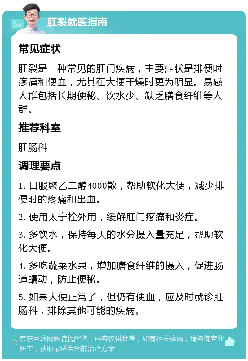 肛裂就医指南 常见症状 肛裂是一种常见的肛门疾病，主要症状是排便时疼痛和便血，尤其在大便干燥时更为明显。易感人群包括长期便秘、饮水少、缺乏膳食纤维等人群。 推荐科室 肛肠科 调理要点 1. 口服聚乙二醇4000散，帮助软化大便，减少排便时的疼痛和出血。 2. 使用太宁栓外用，缓解肛门疼痛和炎症。 3. 多饮水，保持每天的水分摄入量充足，帮助软化大便。 4. 多吃蔬菜水果，增加膳食纤维的摄入，促进肠道蠕动，防止便秘。 5. 如果大便正常了，但仍有便血，应及时就诊肛肠科，排除其他可能的疾病。