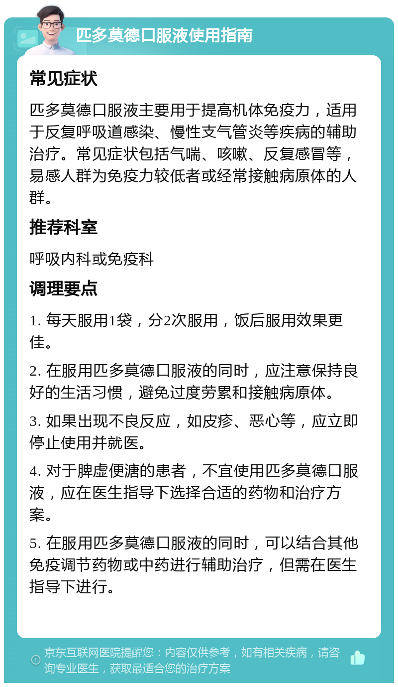 匹多莫德口服液使用指南 常见症状 匹多莫德口服液主要用于提高机体免疫力，适用于反复呼吸道感染、慢性支气管炎等疾病的辅助治疗。常见症状包括气喘、咳嗽、反复感冒等，易感人群为免疫力较低者或经常接触病原体的人群。 推荐科室 呼吸内科或免疫科 调理要点 1. 每天服用1袋，分2次服用，饭后服用效果更佳。 2. 在服用匹多莫德口服液的同时，应注意保持良好的生活习惯，避免过度劳累和接触病原体。 3. 如果出现不良反应，如皮疹、恶心等，应立即停止使用并就医。 4. 对于脾虚便溏的患者，不宜使用匹多莫德口服液，应在医生指导下选择合适的药物和治疗方案。 5. 在服用匹多莫德口服液的同时，可以结合其他免疫调节药物或中药进行辅助治疗，但需在医生指导下进行。