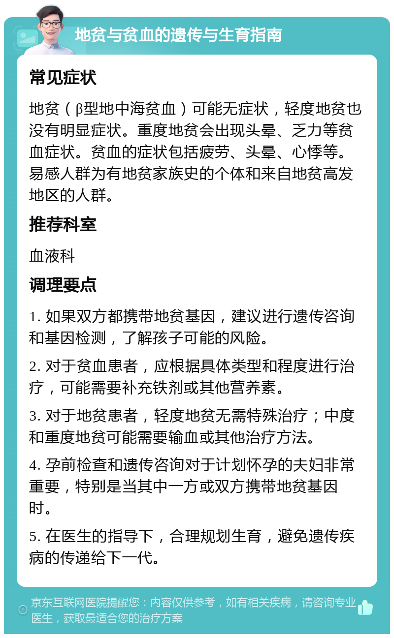 地贫与贫血的遗传与生育指南 常见症状 地贫（β型地中海贫血）可能无症状，轻度地贫也没有明显症状。重度地贫会出现头晕、乏力等贫血症状。贫血的症状包括疲劳、头晕、心悸等。易感人群为有地贫家族史的个体和来自地贫高发地区的人群。 推荐科室 血液科 调理要点 1. 如果双方都携带地贫基因，建议进行遗传咨询和基因检测，了解孩子可能的风险。 2. 对于贫血患者，应根据具体类型和程度进行治疗，可能需要补充铁剂或其他营养素。 3. 对于地贫患者，轻度地贫无需特殊治疗；中度和重度地贫可能需要输血或其他治疗方法。 4. 孕前检查和遗传咨询对于计划怀孕的夫妇非常重要，特别是当其中一方或双方携带地贫基因时。 5. 在医生的指导下，合理规划生育，避免遗传疾病的传递给下一代。