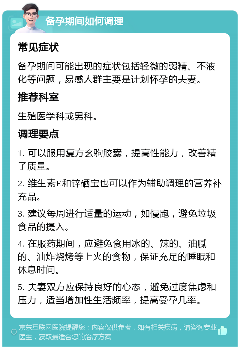 备孕期间如何调理 常见症状 备孕期间可能出现的症状包括轻微的弱精、不液化等问题，易感人群主要是计划怀孕的夫妻。 推荐科室 生殖医学科或男科。 调理要点 1. 可以服用复方玄驹胶囊，提高性能力，改善精子质量。 2. 维生素E和锌硒宝也可以作为辅助调理的营养补充品。 3. 建议每周进行适量的运动，如慢跑，避免垃圾食品的摄入。 4. 在服药期间，应避免食用冰的、辣的、油腻的、油炸烧烤等上火的食物，保证充足的睡眠和休息时间。 5. 夫妻双方应保持良好的心态，避免过度焦虑和压力，适当增加性生活频率，提高受孕几率。