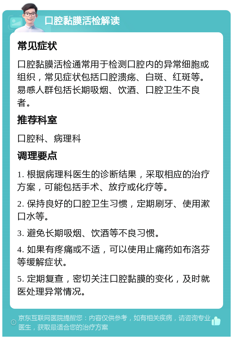 口腔黏膜活检解读 常见症状 口腔黏膜活检通常用于检测口腔内的异常细胞或组织，常见症状包括口腔溃疡、白斑、红斑等。易感人群包括长期吸烟、饮酒、口腔卫生不良者。 推荐科室 口腔科、病理科 调理要点 1. 根据病理科医生的诊断结果，采取相应的治疗方案，可能包括手术、放疗或化疗等。 2. 保持良好的口腔卫生习惯，定期刷牙、使用漱口水等。 3. 避免长期吸烟、饮酒等不良习惯。 4. 如果有疼痛或不适，可以使用止痛药如布洛芬等缓解症状。 5. 定期复查，密切关注口腔黏膜的变化，及时就医处理异常情况。