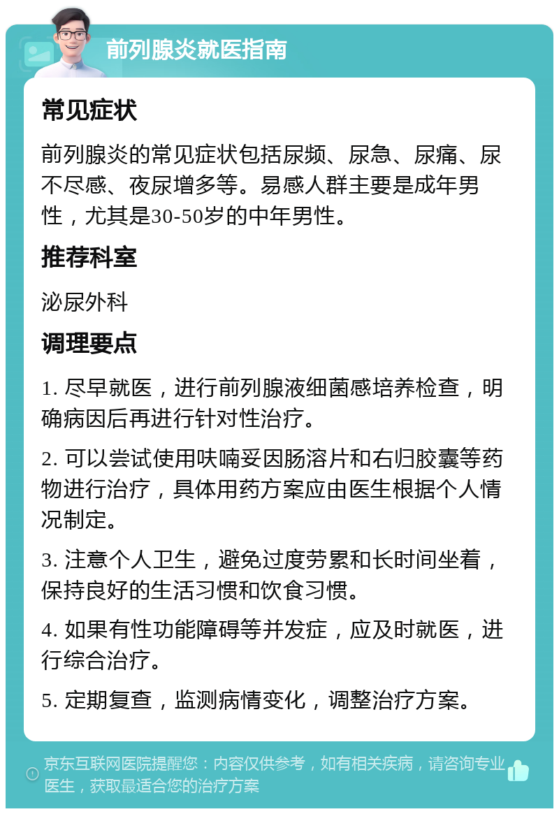 前列腺炎就医指南 常见症状 前列腺炎的常见症状包括尿频、尿急、尿痛、尿不尽感、夜尿增多等。易感人群主要是成年男性，尤其是30-50岁的中年男性。 推荐科室 泌尿外科 调理要点 1. 尽早就医，进行前列腺液细菌感培养检查，明确病因后再进行针对性治疗。 2. 可以尝试使用呋喃妥因肠溶片和右归胶囊等药物进行治疗，具体用药方案应由医生根据个人情况制定。 3. 注意个人卫生，避免过度劳累和长时间坐着，保持良好的生活习惯和饮食习惯。 4. 如果有性功能障碍等并发症，应及时就医，进行综合治疗。 5. 定期复查，监测病情变化，调整治疗方案。