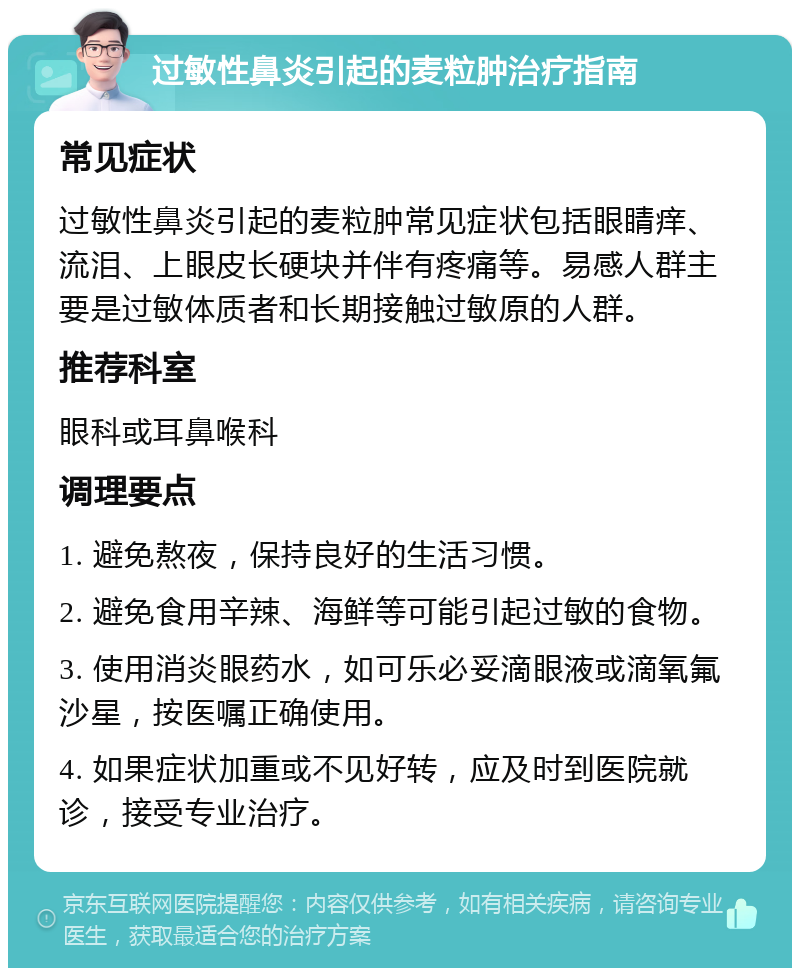 过敏性鼻炎引起的麦粒肿治疗指南 常见症状 过敏性鼻炎引起的麦粒肿常见症状包括眼睛痒、流泪、上眼皮长硬块并伴有疼痛等。易感人群主要是过敏体质者和长期接触过敏原的人群。 推荐科室 眼科或耳鼻喉科 调理要点 1. 避免熬夜，保持良好的生活习惯。 2. 避免食用辛辣、海鲜等可能引起过敏的食物。 3. 使用消炎眼药水，如可乐必妥滴眼液或滴氧氟沙星，按医嘱正确使用。 4. 如果症状加重或不见好转，应及时到医院就诊，接受专业治疗。