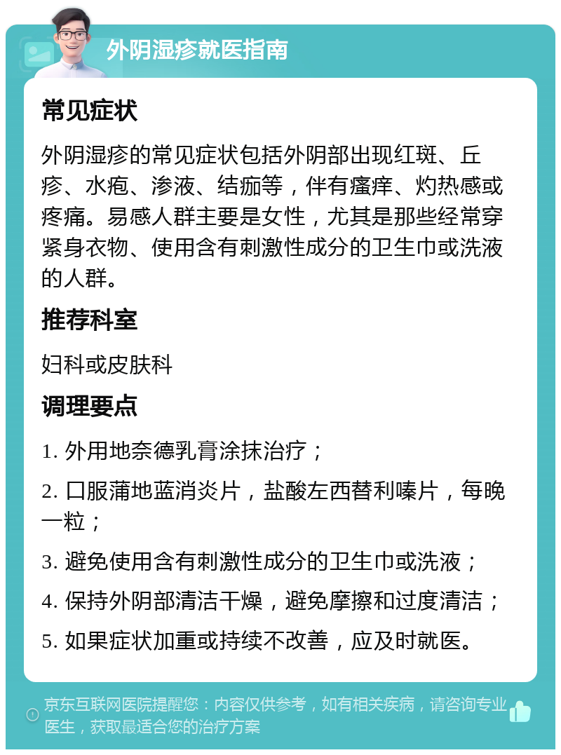 外阴湿疹就医指南 常见症状 外阴湿疹的常见症状包括外阴部出现红斑、丘疹、水疱、渗液、结痂等，伴有瘙痒、灼热感或疼痛。易感人群主要是女性，尤其是那些经常穿紧身衣物、使用含有刺激性成分的卫生巾或洗液的人群。 推荐科室 妇科或皮肤科 调理要点 1. 外用地奈德乳膏涂抹治疗； 2. 口服蒲地蓝消炎片，盐酸左西替利嗪片，每晚一粒； 3. 避免使用含有刺激性成分的卫生巾或洗液； 4. 保持外阴部清洁干燥，避免摩擦和过度清洁； 5. 如果症状加重或持续不改善，应及时就医。