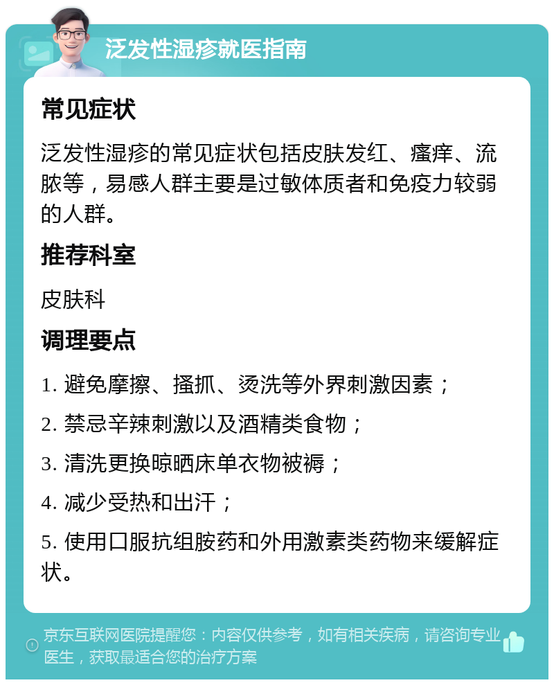 泛发性湿疹就医指南 常见症状 泛发性湿疹的常见症状包括皮肤发红、瘙痒、流脓等，易感人群主要是过敏体质者和免疫力较弱的人群。 推荐科室 皮肤科 调理要点 1. 避免摩擦、搔抓、烫洗等外界刺激因素； 2. 禁忌辛辣刺激以及酒精类食物； 3. 清洗更换晾晒床单衣物被褥； 4. 减少受热和出汗； 5. 使用口服抗组胺药和外用激素类药物来缓解症状。