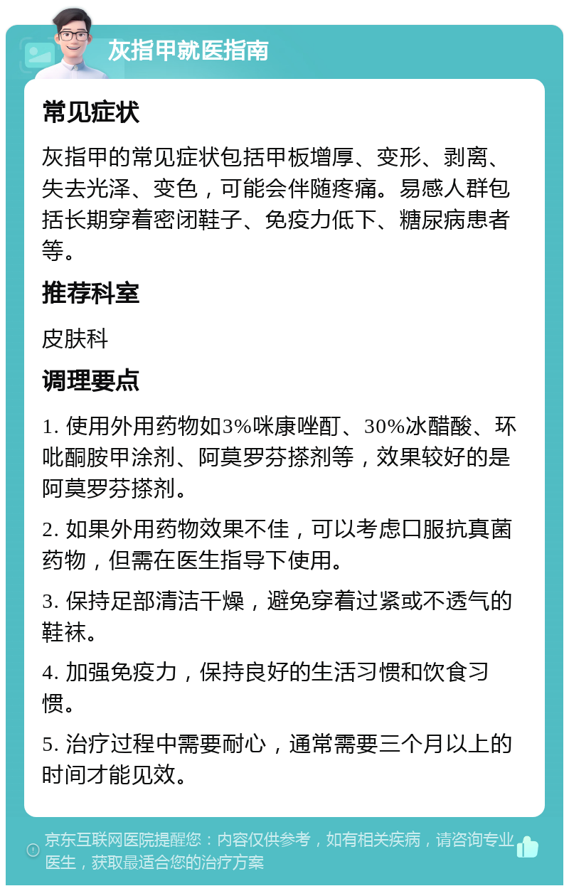 灰指甲就医指南 常见症状 灰指甲的常见症状包括甲板增厚、变形、剥离、失去光泽、变色，可能会伴随疼痛。易感人群包括长期穿着密闭鞋子、免疫力低下、糖尿病患者等。 推荐科室 皮肤科 调理要点 1. 使用外用药物如3%咪康唑酊、30%冰醋酸、环吡酮胺甲涂剂、阿莫罗芬搽剂等，效果较好的是阿莫罗芬搽剂。 2. 如果外用药物效果不佳，可以考虑口服抗真菌药物，但需在医生指导下使用。 3. 保持足部清洁干燥，避免穿着过紧或不透气的鞋袜。 4. 加强免疫力，保持良好的生活习惯和饮食习惯。 5. 治疗过程中需要耐心，通常需要三个月以上的时间才能见效。