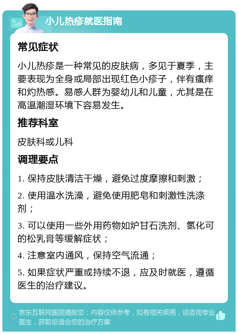 小儿热疹就医指南 常见症状 小儿热疹是一种常见的皮肤病，多见于夏季，主要表现为全身或局部出现红色小疹子，伴有瘙痒和灼热感。易感人群为婴幼儿和儿童，尤其是在高温潮湿环境下容易发生。 推荐科室 皮肤科或儿科 调理要点 1. 保持皮肤清洁干燥，避免过度摩擦和刺激； 2. 使用温水洗澡，避免使用肥皂和刺激性洗涤剂； 3. 可以使用一些外用药物如炉甘石洗剂、氢化可的松乳膏等缓解症状； 4. 注意室内通风，保持空气流通； 5. 如果症状严重或持续不退，应及时就医，遵循医生的治疗建议。