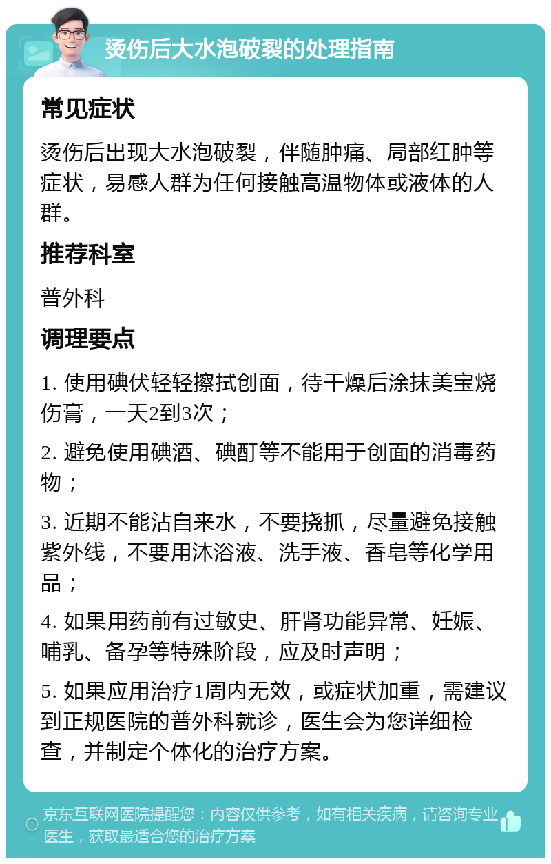 烫伤后大水泡破裂的处理指南 常见症状 烫伤后出现大水泡破裂，伴随肿痛、局部红肿等症状，易感人群为任何接触高温物体或液体的人群。 推荐科室 普外科 调理要点 1. 使用碘伏轻轻擦拭创面，待干燥后涂抹美宝烧伤膏，一天2到3次； 2. 避免使用碘酒、碘酊等不能用于创面的消毒药物； 3. 近期不能沾自来水，不要挠抓，尽量避免接触紫外线，不要用沐浴液、洗手液、香皂等化学用品； 4. 如果用药前有过敏史、肝肾功能异常、妊娠、哺乳、备孕等特殊阶段，应及时声明； 5. 如果应用治疗1周内无效，或症状加重，需建议到正规医院的普外科就诊，医生会为您详细检查，并制定个体化的治疗方案。