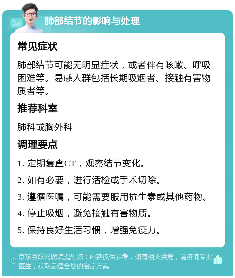 肺部结节的影响与处理 常见症状 肺部结节可能无明显症状，或者伴有咳嗽、呼吸困难等。易感人群包括长期吸烟者、接触有害物质者等。 推荐科室 肺科或胸外科 调理要点 1. 定期复查CT，观察结节变化。 2. 如有必要，进行活检或手术切除。 3. 遵循医嘱，可能需要服用抗生素或其他药物。 4. 停止吸烟，避免接触有害物质。 5. 保持良好生活习惯，增强免疫力。