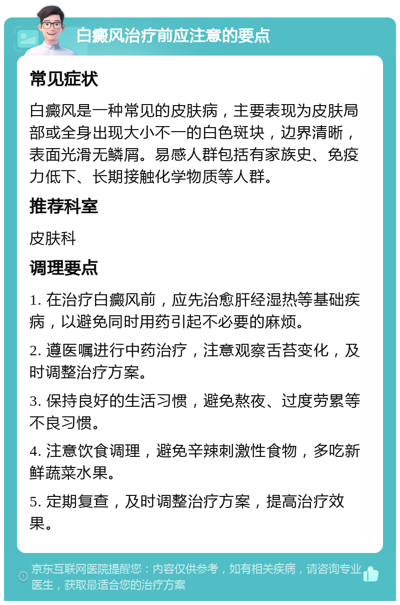 白癜风治疗前应注意的要点 常见症状 白癜风是一种常见的皮肤病，主要表现为皮肤局部或全身出现大小不一的白色斑块，边界清晰，表面光滑无鳞屑。易感人群包括有家族史、免疫力低下、长期接触化学物质等人群。 推荐科室 皮肤科 调理要点 1. 在治疗白癜风前，应先治愈肝经湿热等基础疾病，以避免同时用药引起不必要的麻烦。 2. 遵医嘱进行中药治疗，注意观察舌苔变化，及时调整治疗方案。 3. 保持良好的生活习惯，避免熬夜、过度劳累等不良习惯。 4. 注意饮食调理，避免辛辣刺激性食物，多吃新鲜蔬菜水果。 5. 定期复查，及时调整治疗方案，提高治疗效果。