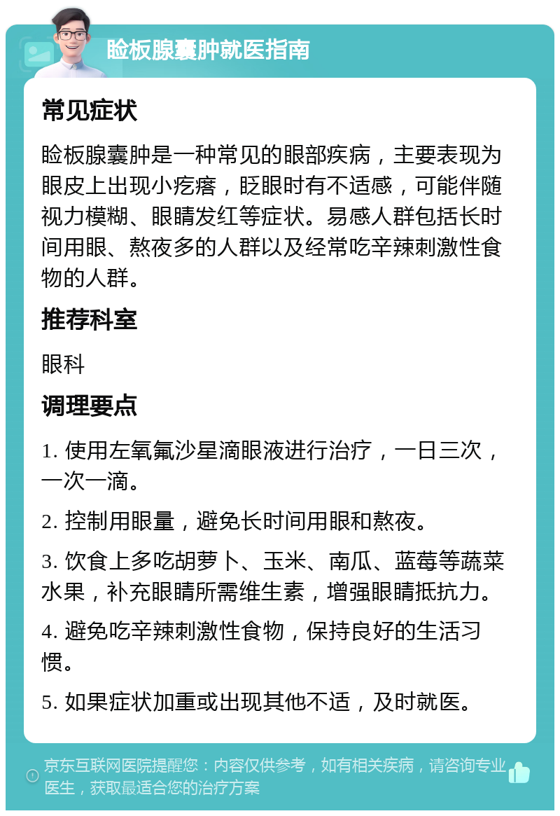 睑板腺囊肿就医指南 常见症状 睑板腺囊肿是一种常见的眼部疾病，主要表现为眼皮上出现小疙瘩，眨眼时有不适感，可能伴随视力模糊、眼睛发红等症状。易感人群包括长时间用眼、熬夜多的人群以及经常吃辛辣刺激性食物的人群。 推荐科室 眼科 调理要点 1. 使用左氧氟沙星滴眼液进行治疗，一日三次，一次一滴。 2. 控制用眼量，避免长时间用眼和熬夜。 3. 饮食上多吃胡萝卜、玉米、南瓜、蓝莓等蔬菜水果，补充眼睛所需维生素，增强眼睛抵抗力。 4. 避免吃辛辣刺激性食物，保持良好的生活习惯。 5. 如果症状加重或出现其他不适，及时就医。