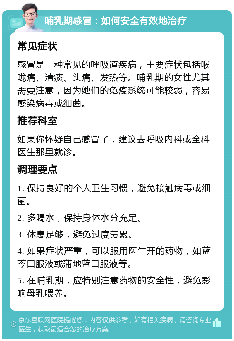 哺乳期感冒：如何安全有效地治疗 常见症状 感冒是一种常见的呼吸道疾病，主要症状包括喉咙痛、清痰、头痛、发热等。哺乳期的女性尤其需要注意，因为她们的免疫系统可能较弱，容易感染病毒或细菌。 推荐科室 如果你怀疑自己感冒了，建议去呼吸内科或全科医生那里就诊。 调理要点 1. 保持良好的个人卫生习惯，避免接触病毒或细菌。 2. 多喝水，保持身体水分充足。 3. 休息足够，避免过度劳累。 4. 如果症状严重，可以服用医生开的药物，如蓝芩口服液或蒲地蓝口服液等。 5. 在哺乳期，应特别注意药物的安全性，避免影响母乳喂养。