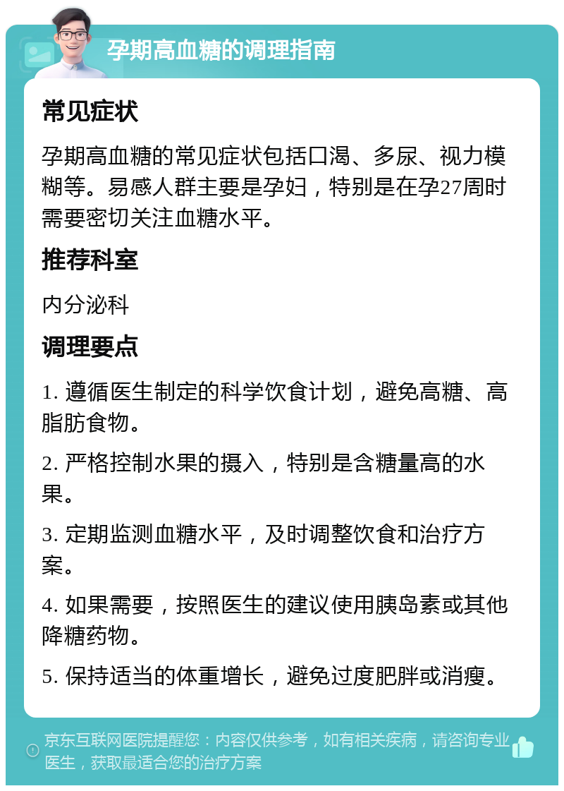 孕期高血糖的调理指南 常见症状 孕期高血糖的常见症状包括口渴、多尿、视力模糊等。易感人群主要是孕妇，特别是在孕27周时需要密切关注血糖水平。 推荐科室 内分泌科 调理要点 1. 遵循医生制定的科学饮食计划，避免高糖、高脂肪食物。 2. 严格控制水果的摄入，特别是含糖量高的水果。 3. 定期监测血糖水平，及时调整饮食和治疗方案。 4. 如果需要，按照医生的建议使用胰岛素或其他降糖药物。 5. 保持适当的体重增长，避免过度肥胖或消瘦。