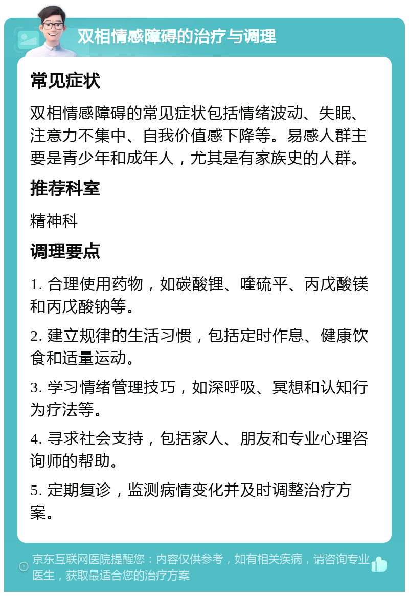 双相情感障碍的治疗与调理 常见症状 双相情感障碍的常见症状包括情绪波动、失眠、注意力不集中、自我价值感下降等。易感人群主要是青少年和成年人，尤其是有家族史的人群。 推荐科室 精神科 调理要点 1. 合理使用药物，如碳酸锂、喹硫平、丙戊酸镁和丙戊酸钠等。 2. 建立规律的生活习惯，包括定时作息、健康饮食和适量运动。 3. 学习情绪管理技巧，如深呼吸、冥想和认知行为疗法等。 4. 寻求社会支持，包括家人、朋友和专业心理咨询师的帮助。 5. 定期复诊，监测病情变化并及时调整治疗方案。