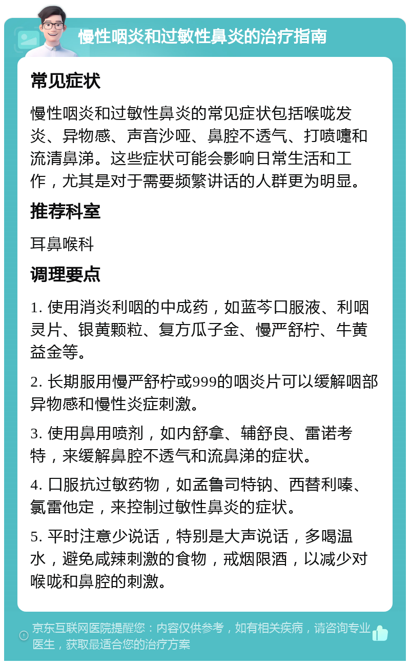 慢性咽炎和过敏性鼻炎的治疗指南 常见症状 慢性咽炎和过敏性鼻炎的常见症状包括喉咙发炎、异物感、声音沙哑、鼻腔不透气、打喷嚏和流清鼻涕。这些症状可能会影响日常生活和工作，尤其是对于需要频繁讲话的人群更为明显。 推荐科室 耳鼻喉科 调理要点 1. 使用消炎利咽的中成药，如蓝芩口服液、利咽灵片、银黄颗粒、复方瓜子金、慢严舒柠、牛黄益金等。 2. 长期服用慢严舒柠或999的咽炎片可以缓解咽部异物感和慢性炎症刺激。 3. 使用鼻用喷剂，如内舒拿、辅舒良、雷诺考特，来缓解鼻腔不透气和流鼻涕的症状。 4. 口服抗过敏药物，如孟鲁司特钠、西替利嗪、氯雷他定，来控制过敏性鼻炎的症状。 5. 平时注意少说话，特别是大声说话，多喝温水，避免咸辣刺激的食物，戒烟限酒，以减少对喉咙和鼻腔的刺激。