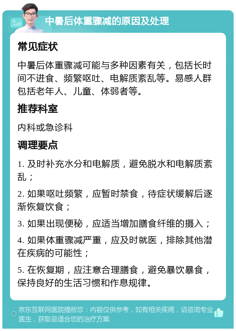 中暑后体重骤减的原因及处理 常见症状 中暑后体重骤减可能与多种因素有关，包括长时间不进食、频繁呕吐、电解质紊乱等。易感人群包括老年人、儿童、体弱者等。 推荐科室 内科或急诊科 调理要点 1. 及时补充水分和电解质，避免脱水和电解质紊乱； 2. 如果呕吐频繁，应暂时禁食，待症状缓解后逐渐恢复饮食； 3. 如果出现便秘，应适当增加膳食纤维的摄入； 4. 如果体重骤减严重，应及时就医，排除其他潜在疾病的可能性； 5. 在恢复期，应注意合理膳食，避免暴饮暴食，保持良好的生活习惯和作息规律。