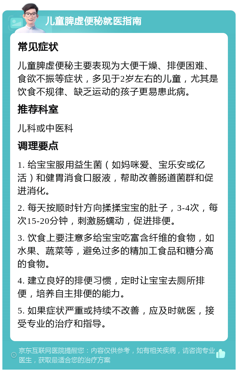 儿童脾虚便秘就医指南 常见症状 儿童脾虚便秘主要表现为大便干燥、排便困难、食欲不振等症状，多见于2岁左右的儿童，尤其是饮食不规律、缺乏运动的孩子更易患此病。 推荐科室 儿科或中医科 调理要点 1. 给宝宝服用益生菌（如妈咪爱、宝乐安或亿活）和健胃消食口服液，帮助改善肠道菌群和促进消化。 2. 每天按顺时针方向揉揉宝宝的肚子，3-4次，每次15-20分钟，刺激肠蠕动，促进排便。 3. 饮食上要注意多给宝宝吃富含纤维的食物，如水果、蔬菜等，避免过多的精加工食品和糖分高的食物。 4. 建立良好的排便习惯，定时让宝宝去厕所排便，培养自主排便的能力。 5. 如果症状严重或持续不改善，应及时就医，接受专业的治疗和指导。