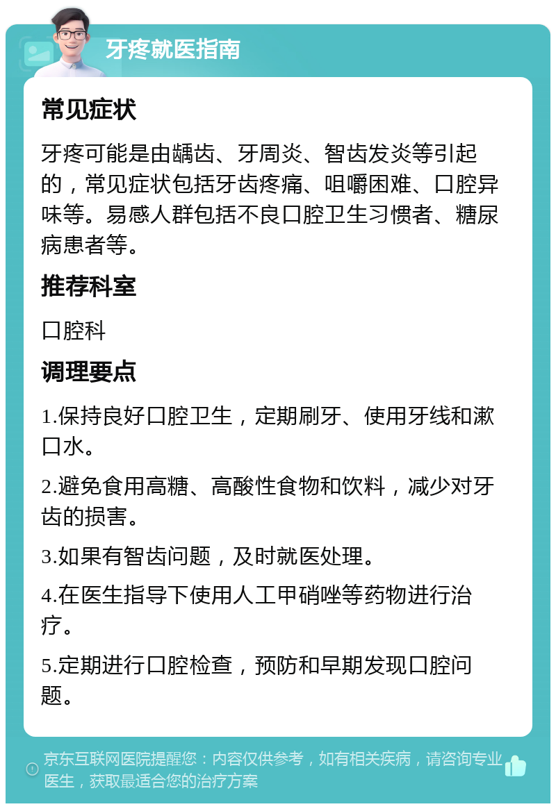 牙疼就医指南 常见症状 牙疼可能是由龋齿、牙周炎、智齿发炎等引起的，常见症状包括牙齿疼痛、咀嚼困难、口腔异味等。易感人群包括不良口腔卫生习惯者、糖尿病患者等。 推荐科室 口腔科 调理要点 1.保持良好口腔卫生，定期刷牙、使用牙线和漱口水。 2.避免食用高糖、高酸性食物和饮料，减少对牙齿的损害。 3.如果有智齿问题，及时就医处理。 4.在医生指导下使用人工甲硝唑等药物进行治疗。 5.定期进行口腔检查，预防和早期发现口腔问题。