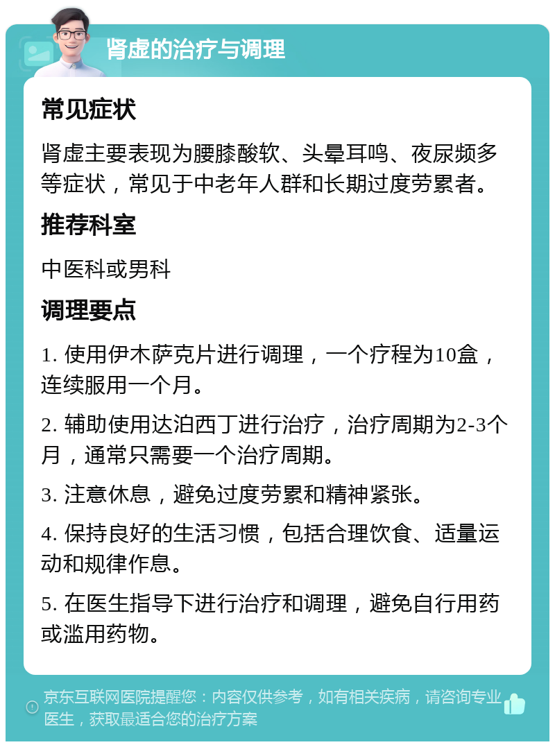 肾虚的治疗与调理 常见症状 肾虚主要表现为腰膝酸软、头晕耳鸣、夜尿频多等症状，常见于中老年人群和长期过度劳累者。 推荐科室 中医科或男科 调理要点 1. 使用伊木萨克片进行调理，一个疗程为10盒，连续服用一个月。 2. 辅助使用达泊西丁进行治疗，治疗周期为2-3个月，通常只需要一个治疗周期。 3. 注意休息，避免过度劳累和精神紧张。 4. 保持良好的生活习惯，包括合理饮食、适量运动和规律作息。 5. 在医生指导下进行治疗和调理，避免自行用药或滥用药物。