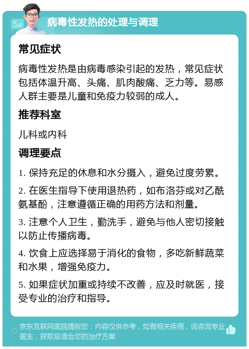 病毒性发热的处理与调理 常见症状 病毒性发热是由病毒感染引起的发热，常见症状包括体温升高、头痛、肌肉酸痛、乏力等。易感人群主要是儿童和免疫力较弱的成人。 推荐科室 儿科或内科 调理要点 1. 保持充足的休息和水分摄入，避免过度劳累。 2. 在医生指导下使用退热药，如布洛芬或对乙酰氨基酚，注意遵循正确的用药方法和剂量。 3. 注意个人卫生，勤洗手，避免与他人密切接触以防止传播病毒。 4. 饮食上应选择易于消化的食物，多吃新鲜蔬菜和水果，增强免疫力。 5. 如果症状加重或持续不改善，应及时就医，接受专业的治疗和指导。