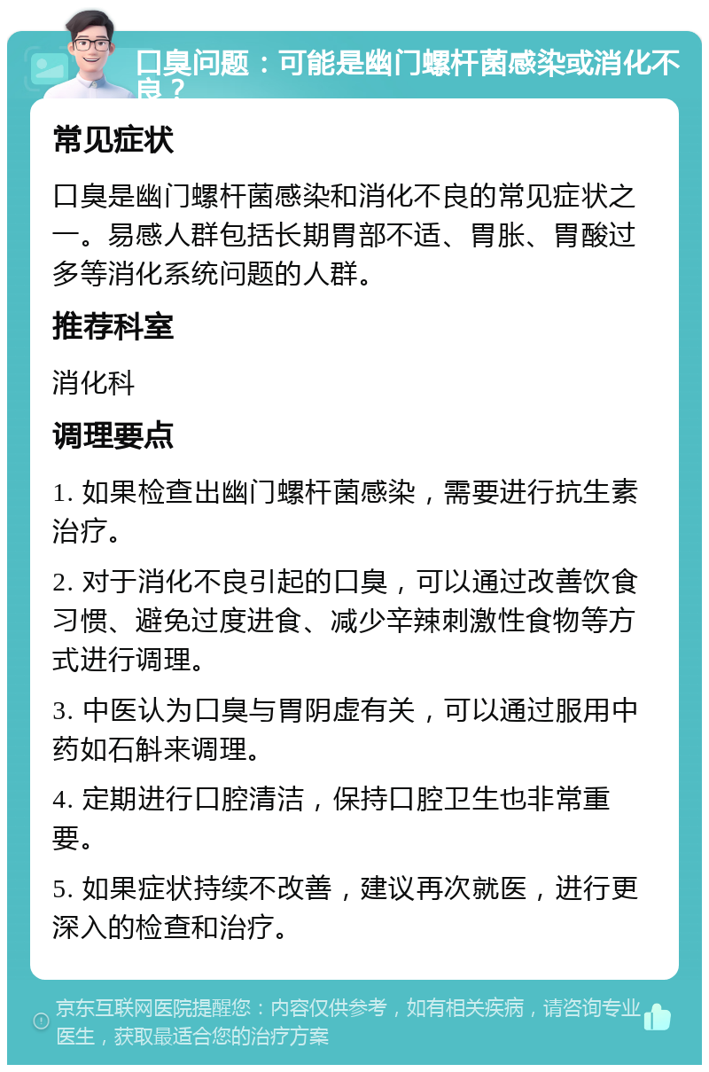 口臭问题：可能是幽门螺杆菌感染或消化不良？ 常见症状 口臭是幽门螺杆菌感染和消化不良的常见症状之一。易感人群包括长期胃部不适、胃胀、胃酸过多等消化系统问题的人群。 推荐科室 消化科 调理要点 1. 如果检查出幽门螺杆菌感染，需要进行抗生素治疗。 2. 对于消化不良引起的口臭，可以通过改善饮食习惯、避免过度进食、减少辛辣刺激性食物等方式进行调理。 3. 中医认为口臭与胃阴虚有关，可以通过服用中药如石斛来调理。 4. 定期进行口腔清洁，保持口腔卫生也非常重要。 5. 如果症状持续不改善，建议再次就医，进行更深入的检查和治疗。