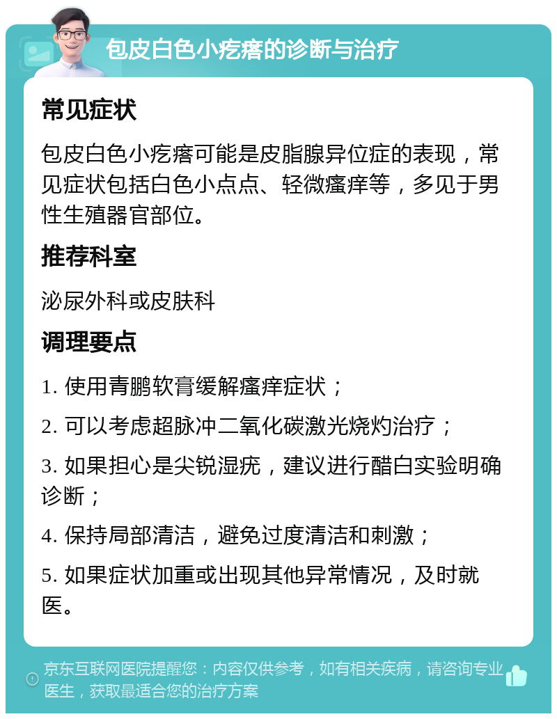 包皮白色小疙瘩的诊断与治疗 常见症状 包皮白色小疙瘩可能是皮脂腺异位症的表现，常见症状包括白色小点点、轻微瘙痒等，多见于男性生殖器官部位。 推荐科室 泌尿外科或皮肤科 调理要点 1. 使用青鹏软膏缓解瘙痒症状； 2. 可以考虑超脉冲二氧化碳激光烧灼治疗； 3. 如果担心是尖锐湿疣，建议进行醋白实验明确诊断； 4. 保持局部清洁，避免过度清洁和刺激； 5. 如果症状加重或出现其他异常情况，及时就医。