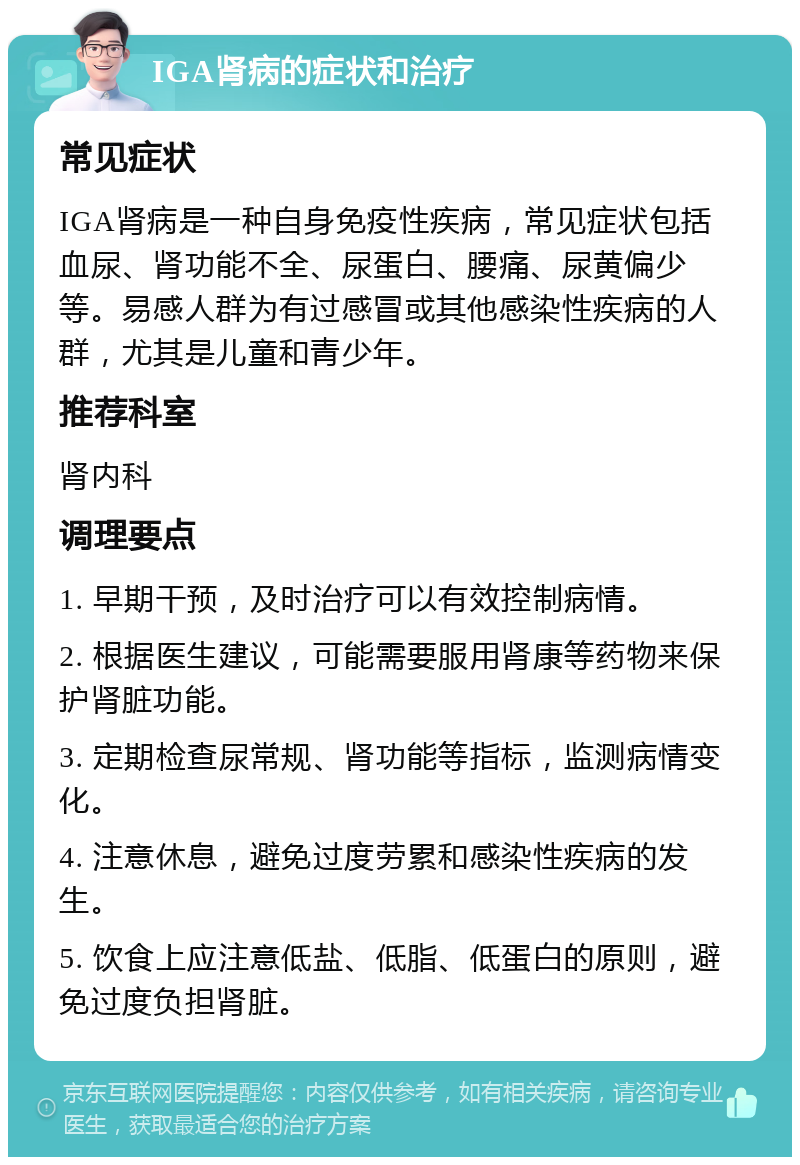 IGA肾病的症状和治疗 常见症状 IGA肾病是一种自身免疫性疾病，常见症状包括血尿、肾功能不全、尿蛋白、腰痛、尿黄偏少等。易感人群为有过感冒或其他感染性疾病的人群，尤其是儿童和青少年。 推荐科室 肾内科 调理要点 1. 早期干预，及时治疗可以有效控制病情。 2. 根据医生建议，可能需要服用肾康等药物来保护肾脏功能。 3. 定期检查尿常规、肾功能等指标，监测病情变化。 4. 注意休息，避免过度劳累和感染性疾病的发生。 5. 饮食上应注意低盐、低脂、低蛋白的原则，避免过度负担肾脏。