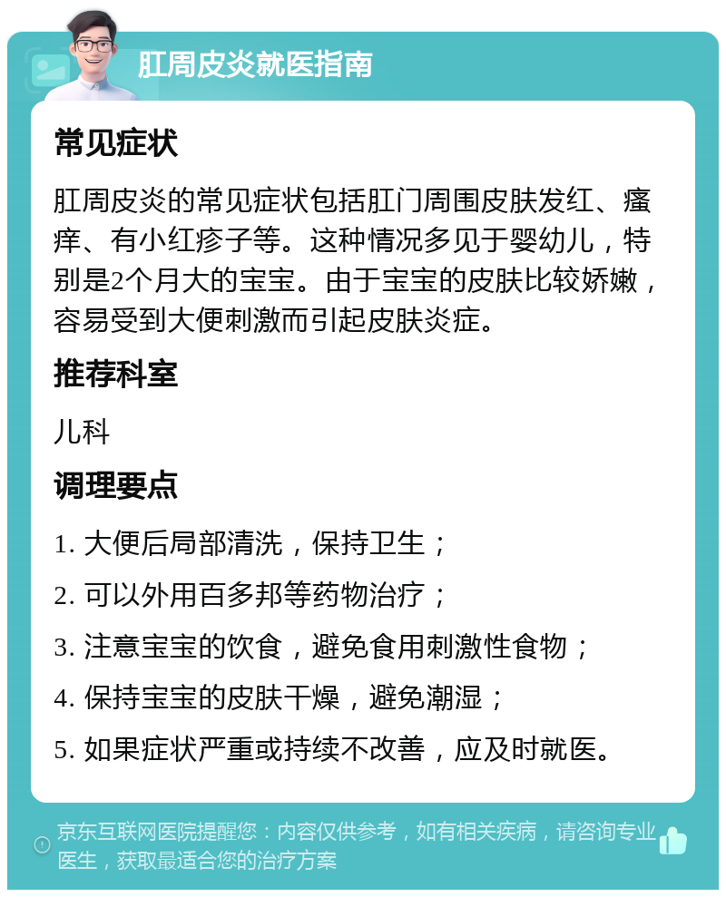 肛周皮炎就医指南 常见症状 肛周皮炎的常见症状包括肛门周围皮肤发红、瘙痒、有小红疹子等。这种情况多见于婴幼儿，特别是2个月大的宝宝。由于宝宝的皮肤比较娇嫩，容易受到大便刺激而引起皮肤炎症。 推荐科室 儿科 调理要点 1. 大便后局部清洗，保持卫生； 2. 可以外用百多邦等药物治疗； 3. 注意宝宝的饮食，避免食用刺激性食物； 4. 保持宝宝的皮肤干燥，避免潮湿； 5. 如果症状严重或持续不改善，应及时就医。