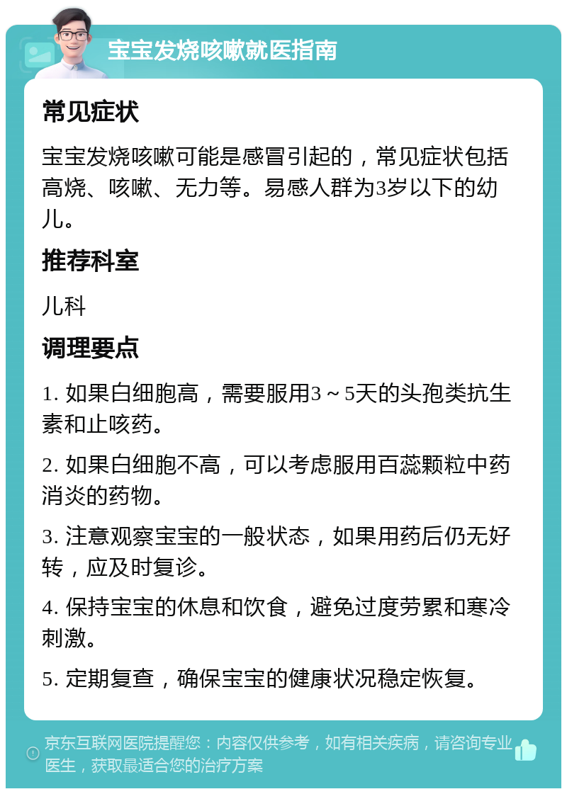 宝宝发烧咳嗽就医指南 常见症状 宝宝发烧咳嗽可能是感冒引起的，常见症状包括高烧、咳嗽、无力等。易感人群为3岁以下的幼儿。 推荐科室 儿科 调理要点 1. 如果白细胞高，需要服用3～5天的头孢类抗生素和止咳药。 2. 如果白细胞不高，可以考虑服用百蕊颗粒中药消炎的药物。 3. 注意观察宝宝的一般状态，如果用药后仍无好转，应及时复诊。 4. 保持宝宝的休息和饮食，避免过度劳累和寒冷刺激。 5. 定期复查，确保宝宝的健康状况稳定恢复。