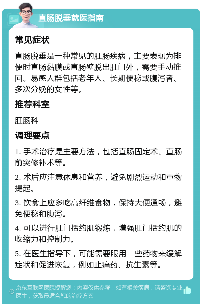 直肠脱垂就医指南 常见症状 直肠脱垂是一种常见的肛肠疾病，主要表现为排便时直肠黏膜或直肠壁脱出肛门外，需要手动推回。易感人群包括老年人、长期便秘或腹泻者、多次分娩的女性等。 推荐科室 肛肠科 调理要点 1. 手术治疗是主要方法，包括直肠固定术、直肠前突修补术等。 2. 术后应注意休息和营养，避免剧烈运动和重物提起。 3. 饮食上应多吃高纤维食物，保持大便通畅，避免便秘和腹泻。 4. 可以进行肛门括约肌锻炼，增强肛门括约肌的收缩力和控制力。 5. 在医生指导下，可能需要服用一些药物来缓解症状和促进恢复，例如止痛药、抗生素等。