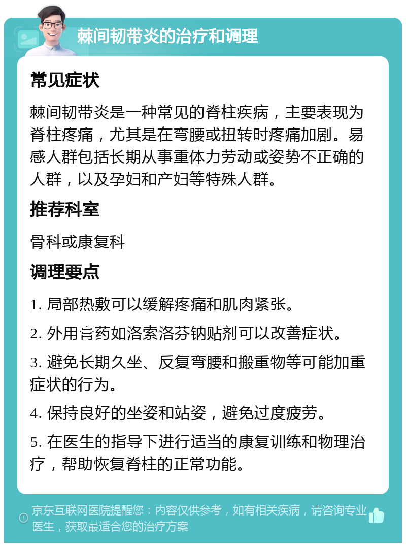 棘间韧带炎的治疗和调理 常见症状 棘间韧带炎是一种常见的脊柱疾病，主要表现为脊柱疼痛，尤其是在弯腰或扭转时疼痛加剧。易感人群包括长期从事重体力劳动或姿势不正确的人群，以及孕妇和产妇等特殊人群。 推荐科室 骨科或康复科 调理要点 1. 局部热敷可以缓解疼痛和肌肉紧张。 2. 外用膏药如洛索洛芬钠贴剂可以改善症状。 3. 避免长期久坐、反复弯腰和搬重物等可能加重症状的行为。 4. 保持良好的坐姿和站姿，避免过度疲劳。 5. 在医生的指导下进行适当的康复训练和物理治疗，帮助恢复脊柱的正常功能。