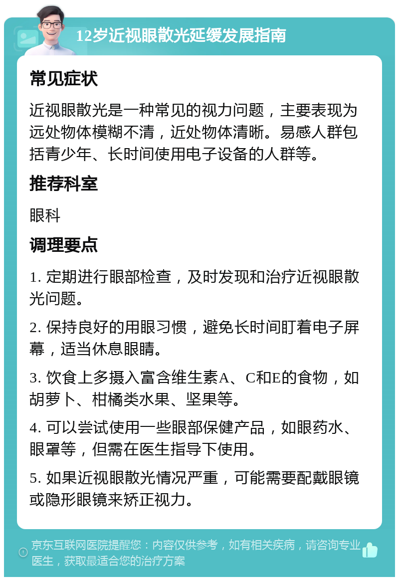 12岁近视眼散光延缓发展指南 常见症状 近视眼散光是一种常见的视力问题，主要表现为远处物体模糊不清，近处物体清晰。易感人群包括青少年、长时间使用电子设备的人群等。 推荐科室 眼科 调理要点 1. 定期进行眼部检查，及时发现和治疗近视眼散光问题。 2. 保持良好的用眼习惯，避免长时间盯着电子屏幕，适当休息眼睛。 3. 饮食上多摄入富含维生素A、C和E的食物，如胡萝卜、柑橘类水果、坚果等。 4. 可以尝试使用一些眼部保健产品，如眼药水、眼罩等，但需在医生指导下使用。 5. 如果近视眼散光情况严重，可能需要配戴眼镜或隐形眼镜来矫正视力。