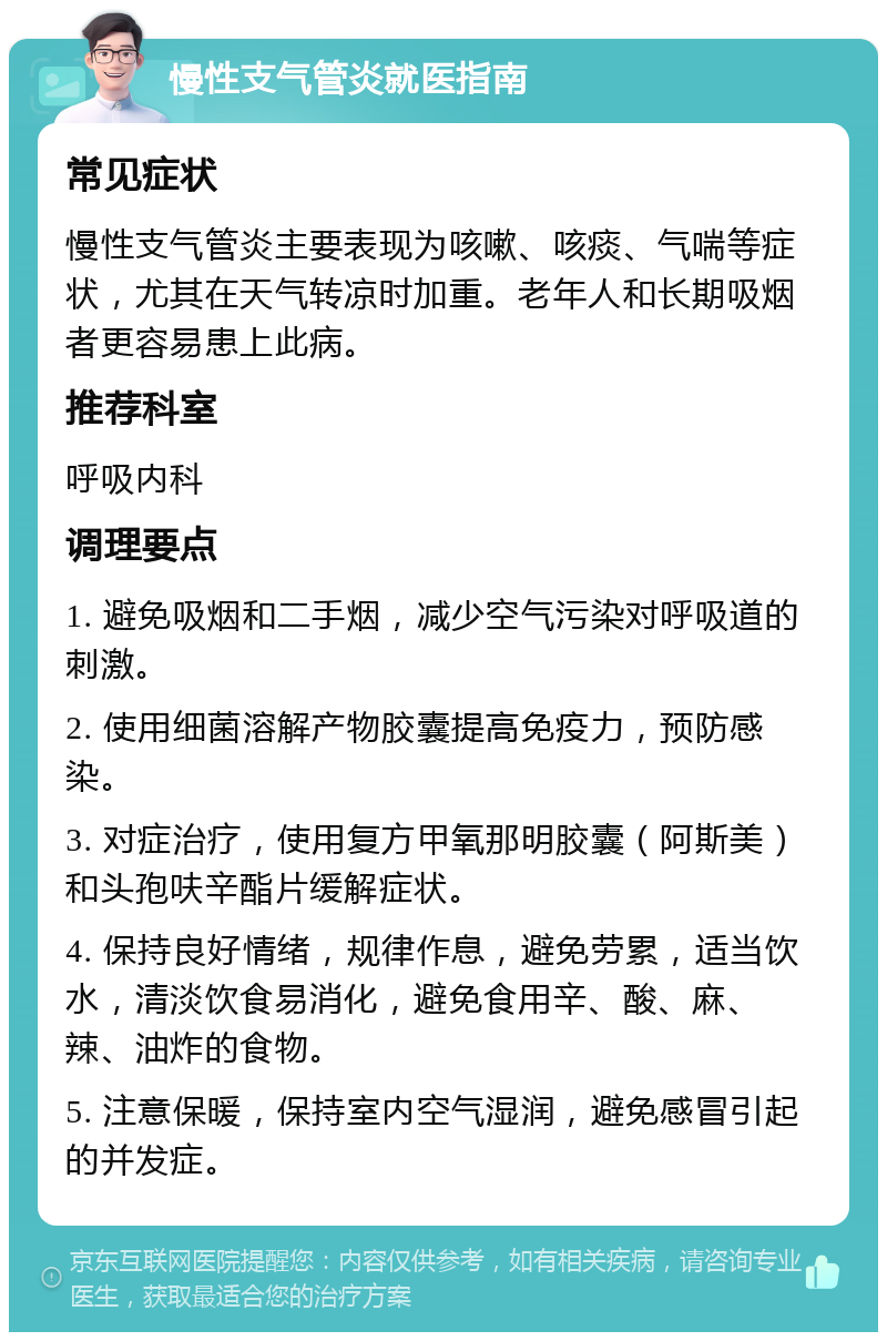 慢性支气管炎就医指南 常见症状 慢性支气管炎主要表现为咳嗽、咳痰、气喘等症状，尤其在天气转凉时加重。老年人和长期吸烟者更容易患上此病。 推荐科室 呼吸内科 调理要点 1. 避免吸烟和二手烟，减少空气污染对呼吸道的刺激。 2. 使用细菌溶解产物胶囊提高免疫力，预防感染。 3. 对症治疗，使用复方甲氧那明胶囊（阿斯美）和头孢呋辛酯片缓解症状。 4. 保持良好情绪，规律作息，避免劳累，适当饮水，清淡饮食易消化，避免食用辛、酸、麻、辣、油炸的食物。 5. 注意保暖，保持室内空气湿润，避免感冒引起的并发症。