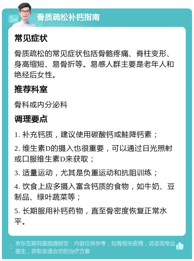 骨质疏松补钙指南 常见症状 骨质疏松的常见症状包括骨骼疼痛、脊柱变形、身高缩短、易骨折等。易感人群主要是老年人和绝经后女性。 推荐科室 骨科或内分泌科 调理要点 1. 补充钙质，建议使用碳酸钙或鲑降钙素； 2. 维生素D的摄入也很重要，可以通过日光照射或口服维生素D来获取； 3. 适量运动，尤其是负重运动和抗阻训练； 4. 饮食上应多摄入富含钙质的食物，如牛奶、豆制品、绿叶蔬菜等； 5. 长期服用补钙药物，直至骨密度恢复正常水平。