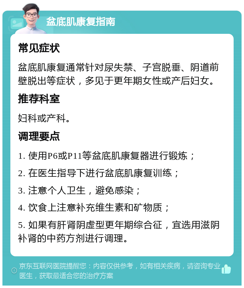 盆底肌康复指南 常见症状 盆底肌康复通常针对尿失禁、子宫脱垂、阴道前壁脱出等症状，多见于更年期女性或产后妇女。 推荐科室 妇科或产科。 调理要点 1. 使用P6或P11等盆底肌康复器进行锻炼； 2. 在医生指导下进行盆底肌康复训练； 3. 注意个人卫生，避免感染； 4. 饮食上注意补充维生素和矿物质； 5. 如果有肝肾阴虚型更年期综合征，宜选用滋阴补肾的中药方剂进行调理。