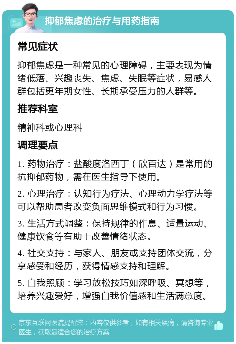 抑郁焦虑的治疗与用药指南 常见症状 抑郁焦虑是一种常见的心理障碍，主要表现为情绪低落、兴趣丧失、焦虑、失眠等症状，易感人群包括更年期女性、长期承受压力的人群等。 推荐科室 精神科或心理科 调理要点 1. 药物治疗：盐酸度洛西丁（欣百达）是常用的抗抑郁药物，需在医生指导下使用。 2. 心理治疗：认知行为疗法、心理动力学疗法等可以帮助患者改变负面思维模式和行为习惯。 3. 生活方式调整：保持规律的作息、适量运动、健康饮食等有助于改善情绪状态。 4. 社交支持：与家人、朋友或支持团体交流，分享感受和经历，获得情感支持和理解。 5. 自我照顾：学习放松技巧如深呼吸、冥想等，培养兴趣爱好，增强自我价值感和生活满意度。