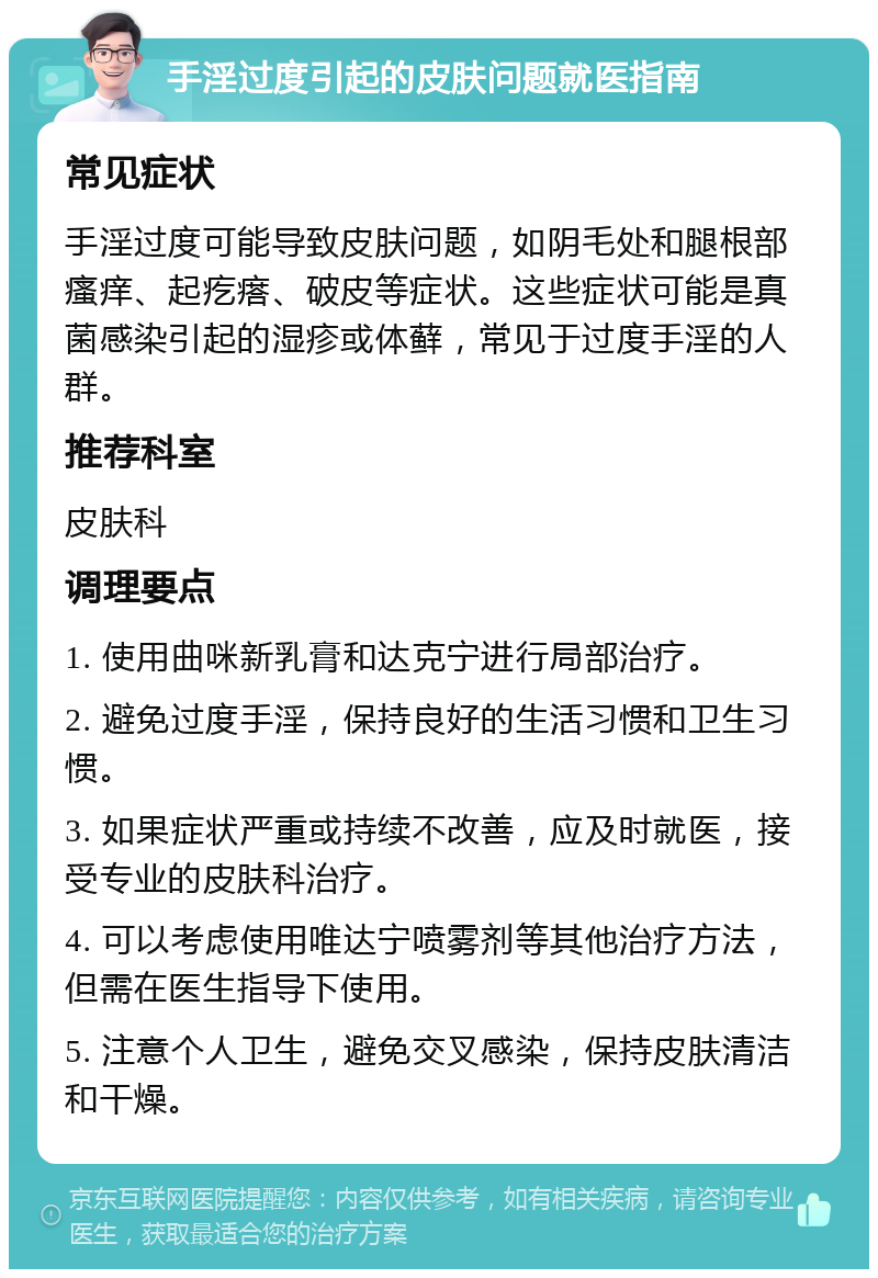 手淫过度引起的皮肤问题就医指南 常见症状 手淫过度可能导致皮肤问题，如阴毛处和腿根部瘙痒、起疙瘩、破皮等症状。这些症状可能是真菌感染引起的湿疹或体藓，常见于过度手淫的人群。 推荐科室 皮肤科 调理要点 1. 使用曲咪新乳膏和达克宁进行局部治疗。 2. 避免过度手淫，保持良好的生活习惯和卫生习惯。 3. 如果症状严重或持续不改善，应及时就医，接受专业的皮肤科治疗。 4. 可以考虑使用唯达宁喷雾剂等其他治疗方法，但需在医生指导下使用。 5. 注意个人卫生，避免交叉感染，保持皮肤清洁和干燥。