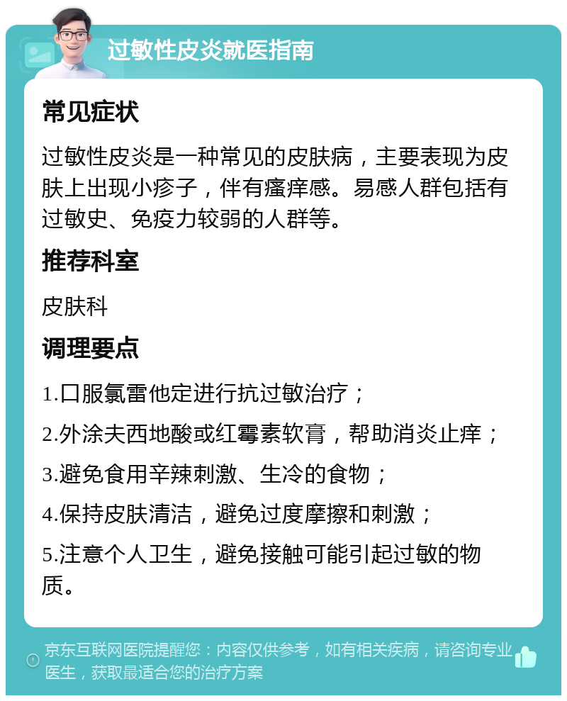 过敏性皮炎就医指南 常见症状 过敏性皮炎是一种常见的皮肤病，主要表现为皮肤上出现小疹子，伴有瘙痒感。易感人群包括有过敏史、免疫力较弱的人群等。 推荐科室 皮肤科 调理要点 1.口服氯雷他定进行抗过敏治疗； 2.外涂夫西地酸或红霉素软膏，帮助消炎止痒； 3.避免食用辛辣刺激、生冷的食物； 4.保持皮肤清洁，避免过度摩擦和刺激； 5.注意个人卫生，避免接触可能引起过敏的物质。